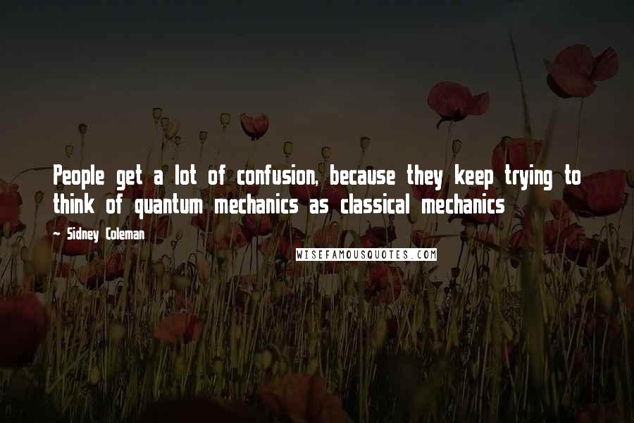 Sidney Coleman Quotes: People get a lot of confusion, because they keep trying to think of quantum mechanics as classical mechanics