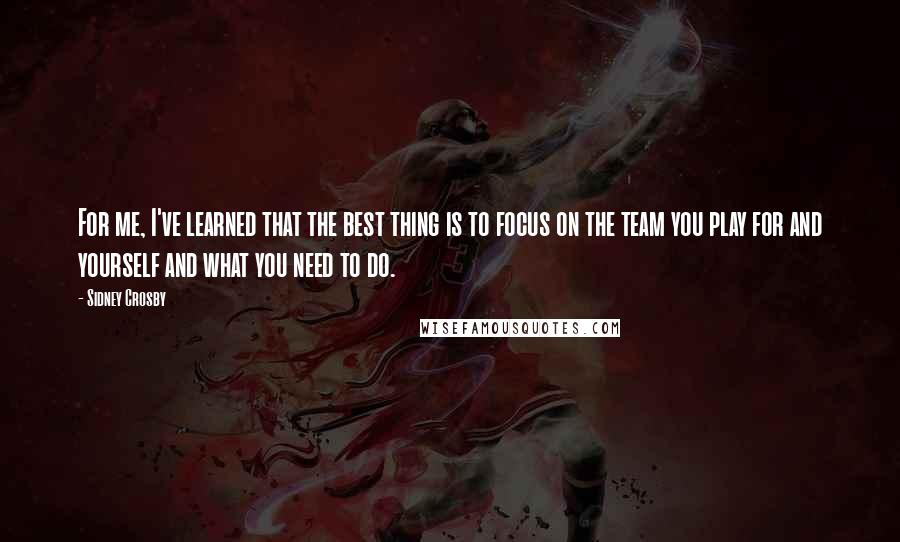 Sidney Crosby Quotes: For me, I've learned that the best thing is to focus on the team you play for and yourself and what you need to do.