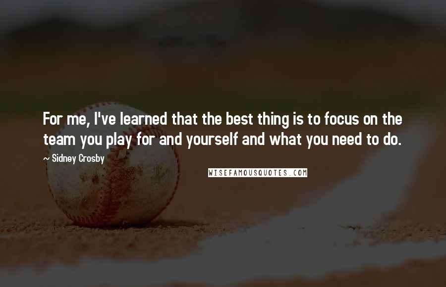 Sidney Crosby Quotes: For me, I've learned that the best thing is to focus on the team you play for and yourself and what you need to do.