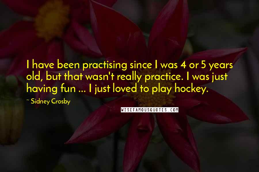 Sidney Crosby Quotes: I have been practising since I was 4 or 5 years old, but that wasn't really practice. I was just having fun ... I just loved to play hockey.