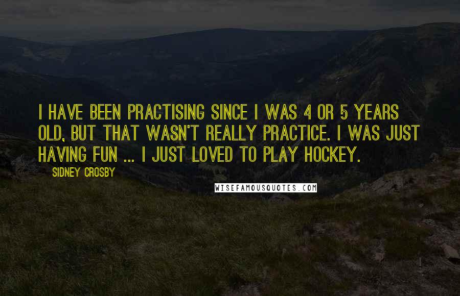 Sidney Crosby Quotes: I have been practising since I was 4 or 5 years old, but that wasn't really practice. I was just having fun ... I just loved to play hockey.