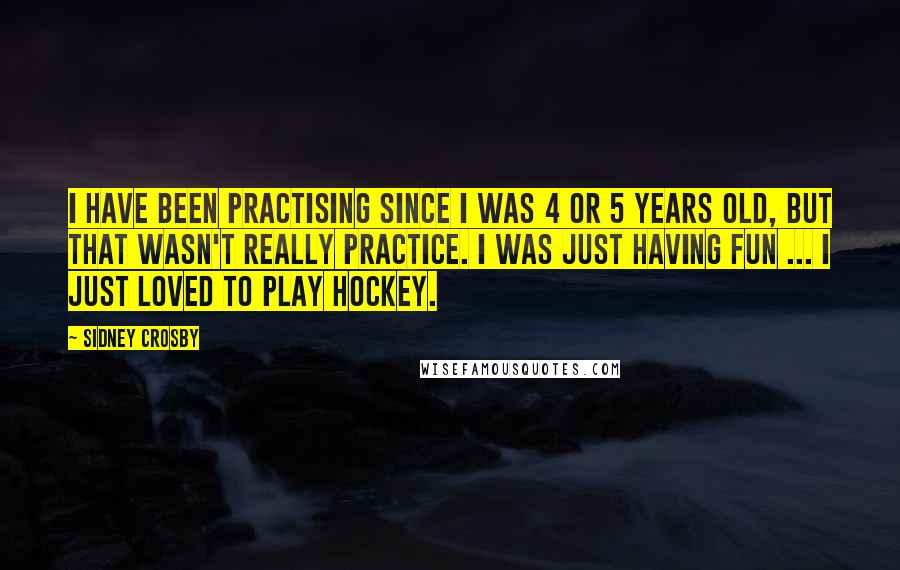 Sidney Crosby Quotes: I have been practising since I was 4 or 5 years old, but that wasn't really practice. I was just having fun ... I just loved to play hockey.