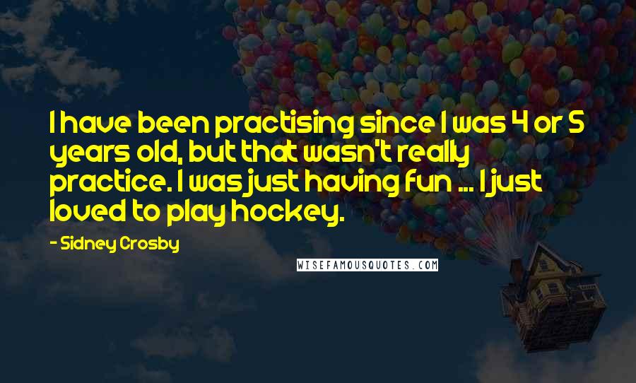 Sidney Crosby Quotes: I have been practising since I was 4 or 5 years old, but that wasn't really practice. I was just having fun ... I just loved to play hockey.