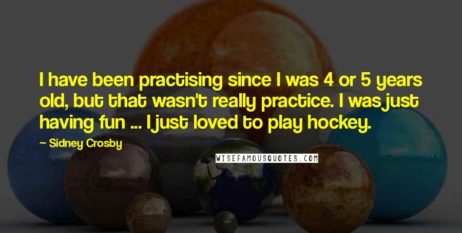 Sidney Crosby Quotes: I have been practising since I was 4 or 5 years old, but that wasn't really practice. I was just having fun ... I just loved to play hockey.