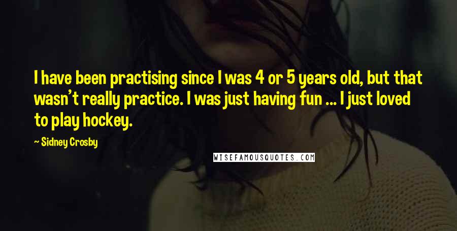 Sidney Crosby Quotes: I have been practising since I was 4 or 5 years old, but that wasn't really practice. I was just having fun ... I just loved to play hockey.