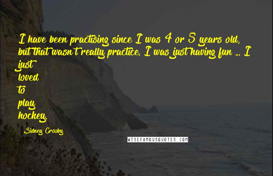 Sidney Crosby Quotes: I have been practising since I was 4 or 5 years old, but that wasn't really practice. I was just having fun ... I just loved to play hockey.