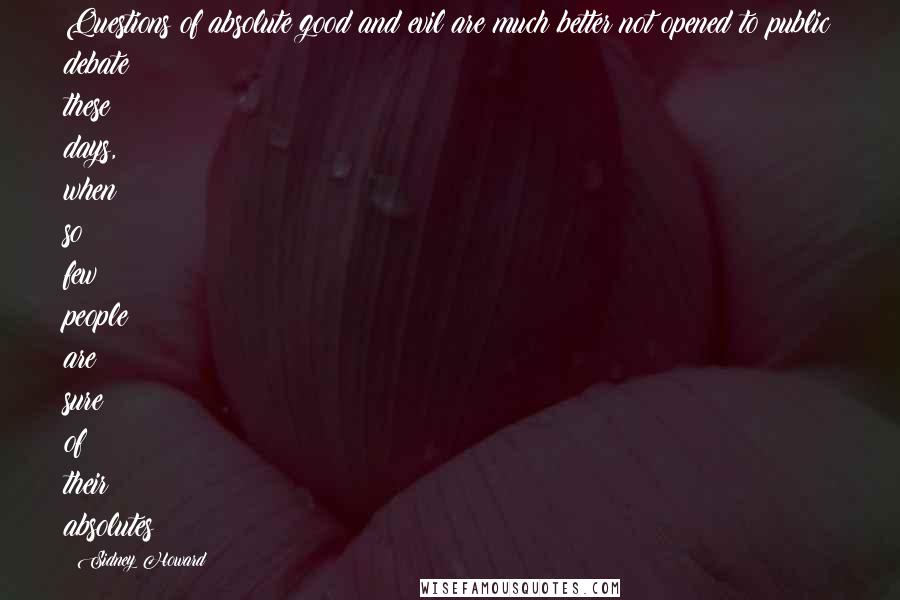 Sidney Howard Quotes: Questions of absolute good and evil are much better not opened to public debate these days, when so few people are sure of their absolutes