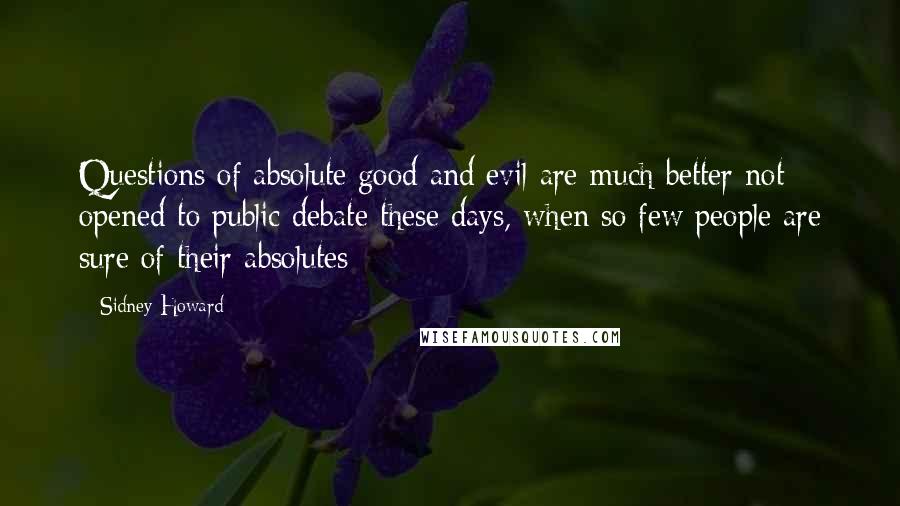 Sidney Howard Quotes: Questions of absolute good and evil are much better not opened to public debate these days, when so few people are sure of their absolutes