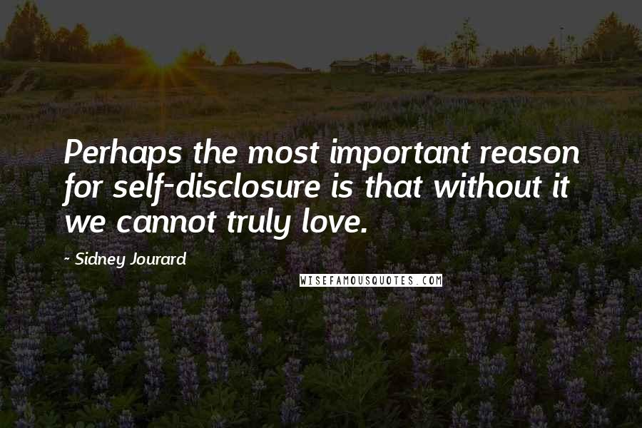 Sidney Jourard Quotes: Perhaps the most important reason for self-disclosure is that without it we cannot truly love.