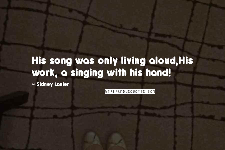 Sidney Lanier Quotes: His song was only living aloud,His work, a singing with his hand!