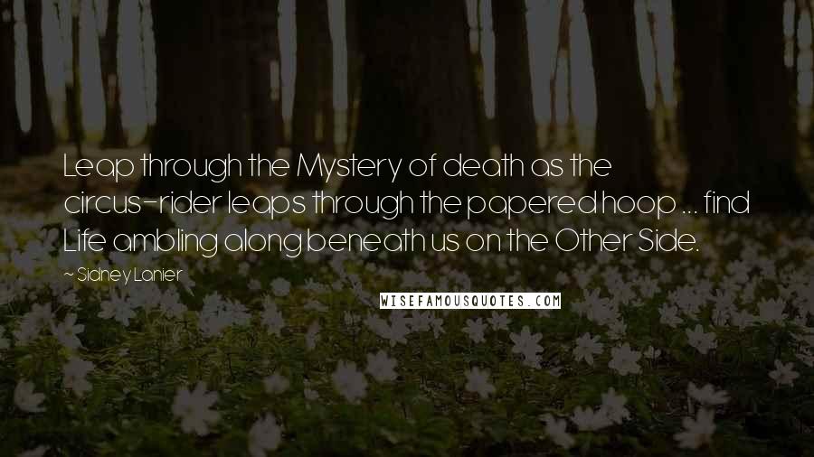 Sidney Lanier Quotes: Leap through the Mystery of death as the circus-rider leaps through the papered hoop ... find Life ambling along beneath us on the Other Side.