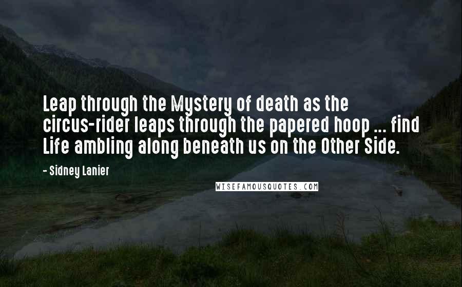 Sidney Lanier Quotes: Leap through the Mystery of death as the circus-rider leaps through the papered hoop ... find Life ambling along beneath us on the Other Side.