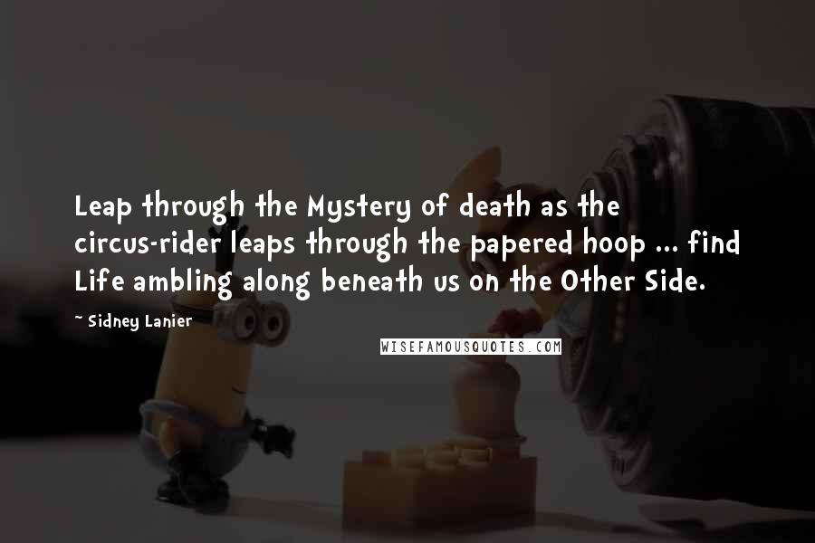 Sidney Lanier Quotes: Leap through the Mystery of death as the circus-rider leaps through the papered hoop ... find Life ambling along beneath us on the Other Side.