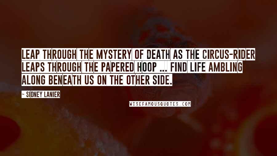 Sidney Lanier Quotes: Leap through the Mystery of death as the circus-rider leaps through the papered hoop ... find Life ambling along beneath us on the Other Side.