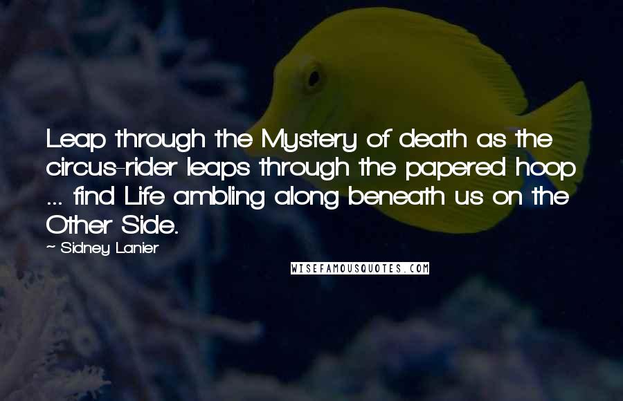 Sidney Lanier Quotes: Leap through the Mystery of death as the circus-rider leaps through the papered hoop ... find Life ambling along beneath us on the Other Side.