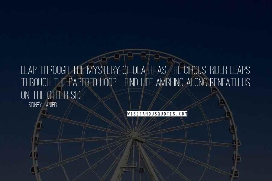 Sidney Lanier Quotes: Leap through the Mystery of death as the circus-rider leaps through the papered hoop ... find Life ambling along beneath us on the Other Side.