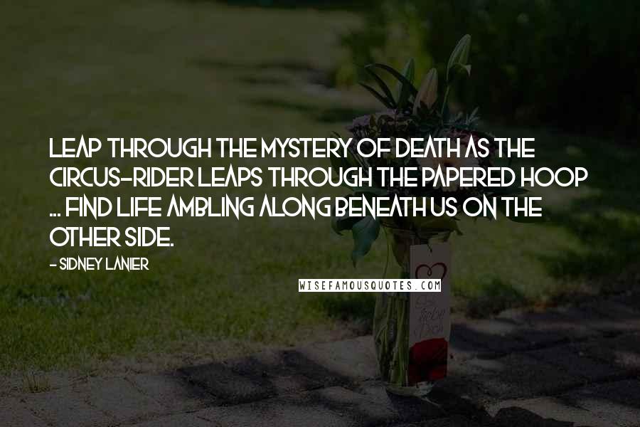 Sidney Lanier Quotes: Leap through the Mystery of death as the circus-rider leaps through the papered hoop ... find Life ambling along beneath us on the Other Side.