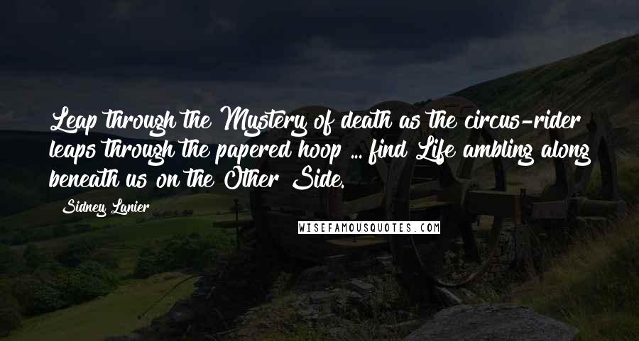 Sidney Lanier Quotes: Leap through the Mystery of death as the circus-rider leaps through the papered hoop ... find Life ambling along beneath us on the Other Side.