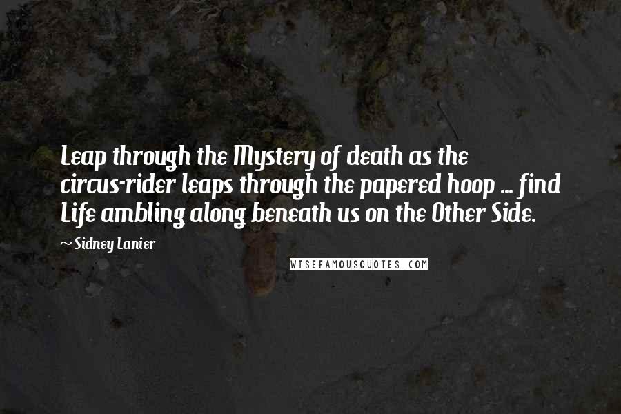 Sidney Lanier Quotes: Leap through the Mystery of death as the circus-rider leaps through the papered hoop ... find Life ambling along beneath us on the Other Side.