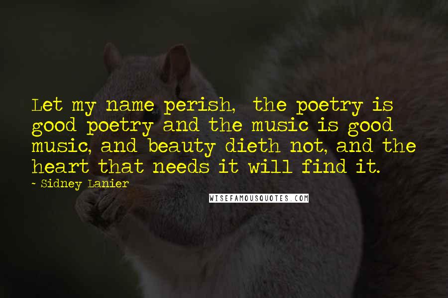 Sidney Lanier Quotes: Let my name perish,  the poetry is good poetry and the music is good music, and beauty dieth not, and the heart that needs it will find it.