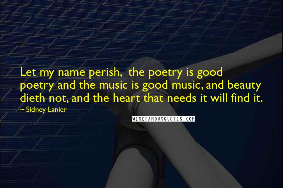 Sidney Lanier Quotes: Let my name perish,  the poetry is good poetry and the music is good music, and beauty dieth not, and the heart that needs it will find it.