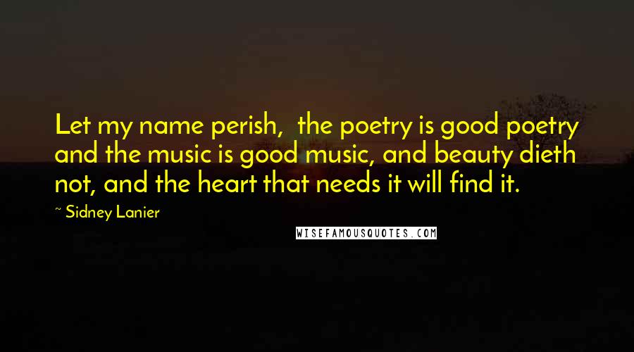 Sidney Lanier Quotes: Let my name perish,  the poetry is good poetry and the music is good music, and beauty dieth not, and the heart that needs it will find it.