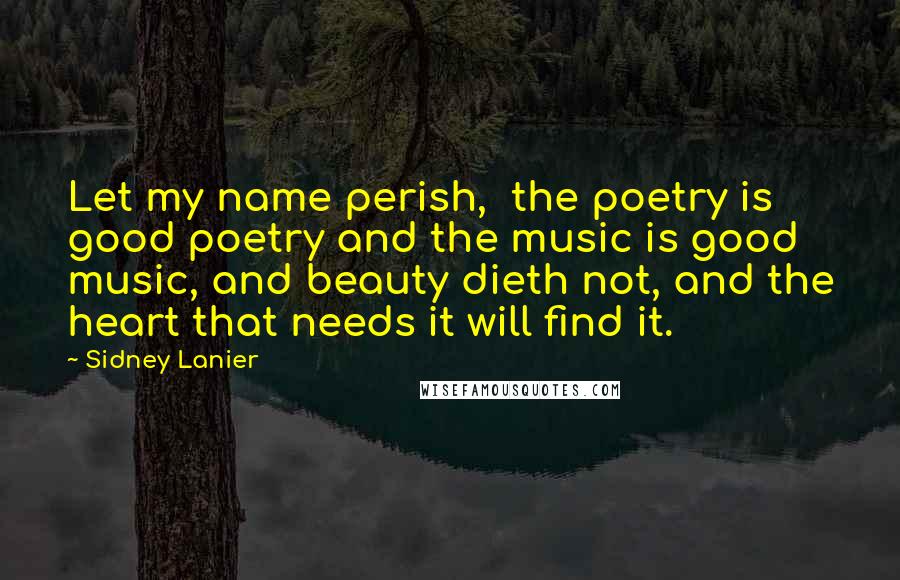 Sidney Lanier Quotes: Let my name perish,  the poetry is good poetry and the music is good music, and beauty dieth not, and the heart that needs it will find it.