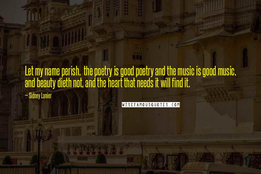 Sidney Lanier Quotes: Let my name perish,  the poetry is good poetry and the music is good music, and beauty dieth not, and the heart that needs it will find it.