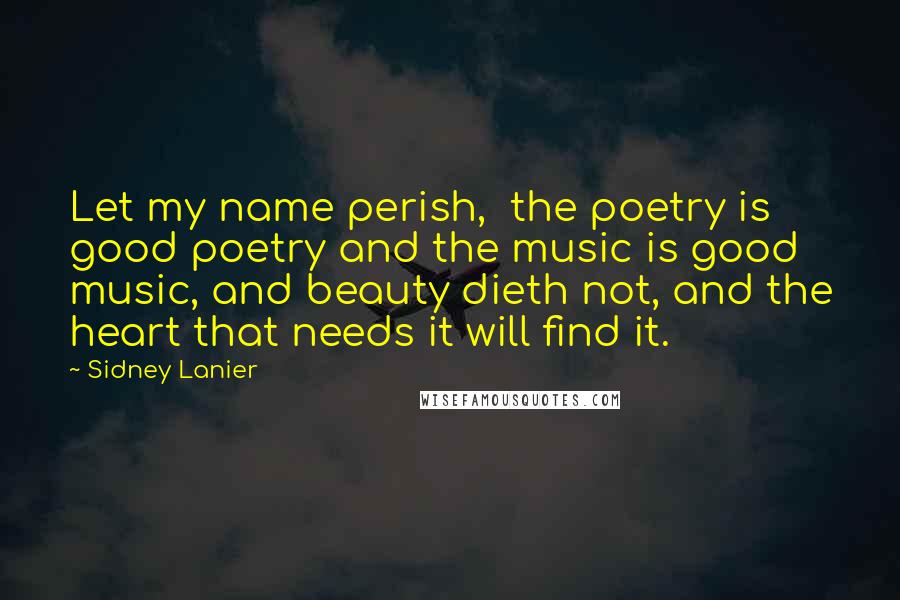 Sidney Lanier Quotes: Let my name perish,  the poetry is good poetry and the music is good music, and beauty dieth not, and the heart that needs it will find it.