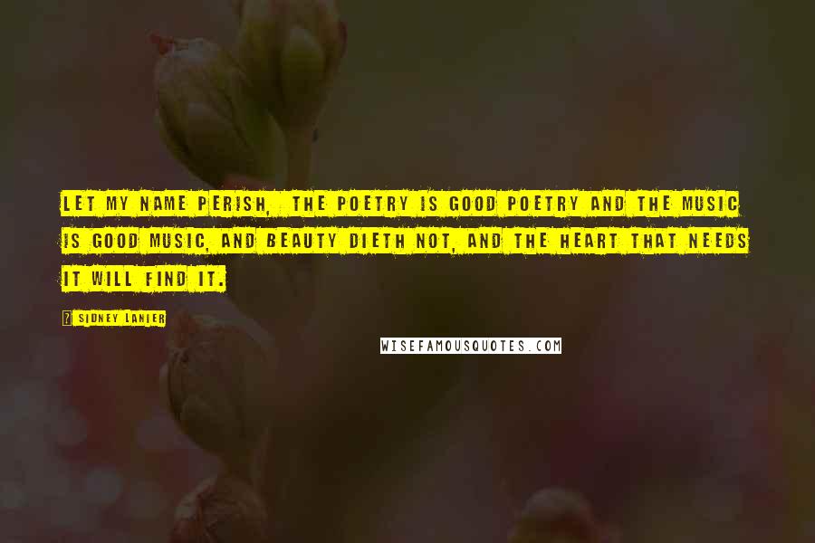 Sidney Lanier Quotes: Let my name perish,  the poetry is good poetry and the music is good music, and beauty dieth not, and the heart that needs it will find it.