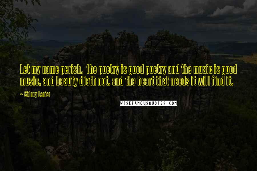 Sidney Lanier Quotes: Let my name perish,  the poetry is good poetry and the music is good music, and beauty dieth not, and the heart that needs it will find it.