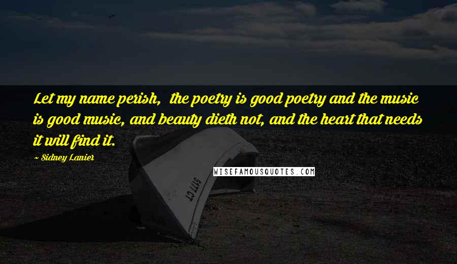 Sidney Lanier Quotes: Let my name perish,  the poetry is good poetry and the music is good music, and beauty dieth not, and the heart that needs it will find it.