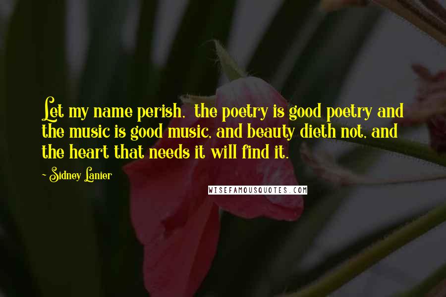 Sidney Lanier Quotes: Let my name perish,  the poetry is good poetry and the music is good music, and beauty dieth not, and the heart that needs it will find it.