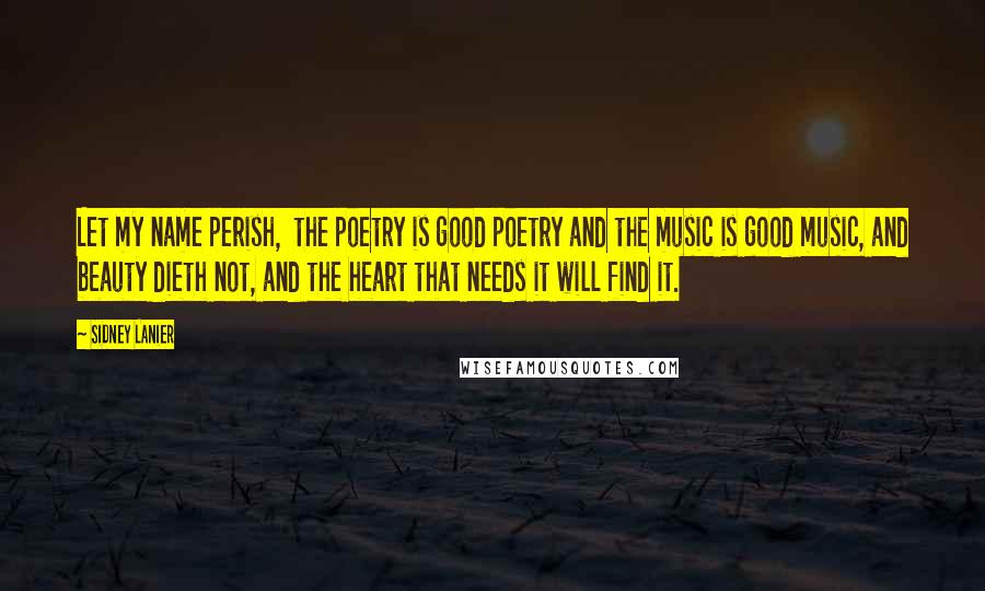 Sidney Lanier Quotes: Let my name perish,  the poetry is good poetry and the music is good music, and beauty dieth not, and the heart that needs it will find it.