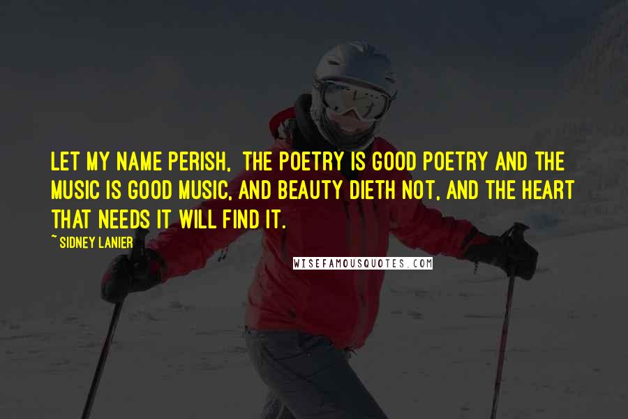 Sidney Lanier Quotes: Let my name perish,  the poetry is good poetry and the music is good music, and beauty dieth not, and the heart that needs it will find it.