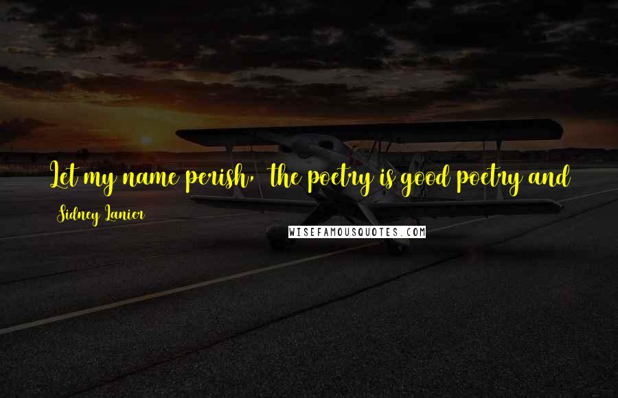 Sidney Lanier Quotes: Let my name perish,  the poetry is good poetry and the music is good music, and beauty dieth not, and the heart that needs it will find it.