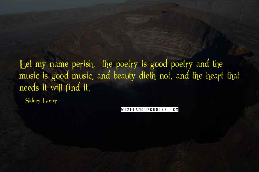 Sidney Lanier Quotes: Let my name perish,  the poetry is good poetry and the music is good music, and beauty dieth not, and the heart that needs it will find it.