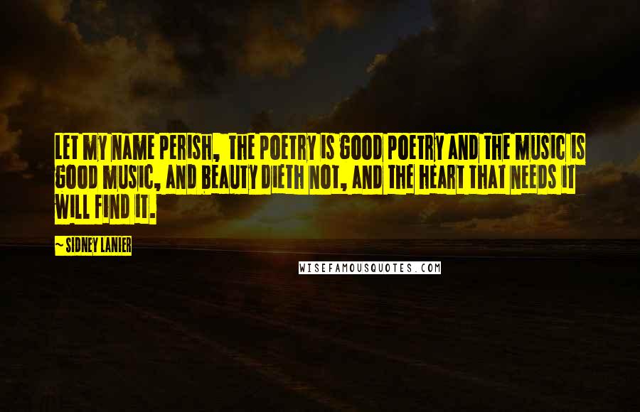 Sidney Lanier Quotes: Let my name perish,  the poetry is good poetry and the music is good music, and beauty dieth not, and the heart that needs it will find it.