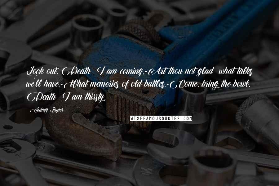 Sidney Lanier Quotes: Look out, Death: I am coming.-Art thou not glad? what talks we'll have.-What memories of old battles.-Come, bring the bowl, Death; I am thirsty.