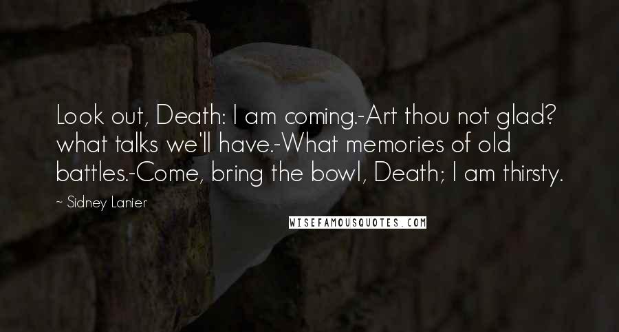 Sidney Lanier Quotes: Look out, Death: I am coming.-Art thou not glad? what talks we'll have.-What memories of old battles.-Come, bring the bowl, Death; I am thirsty.