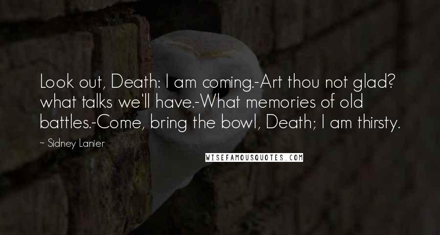 Sidney Lanier Quotes: Look out, Death: I am coming.-Art thou not glad? what talks we'll have.-What memories of old battles.-Come, bring the bowl, Death; I am thirsty.