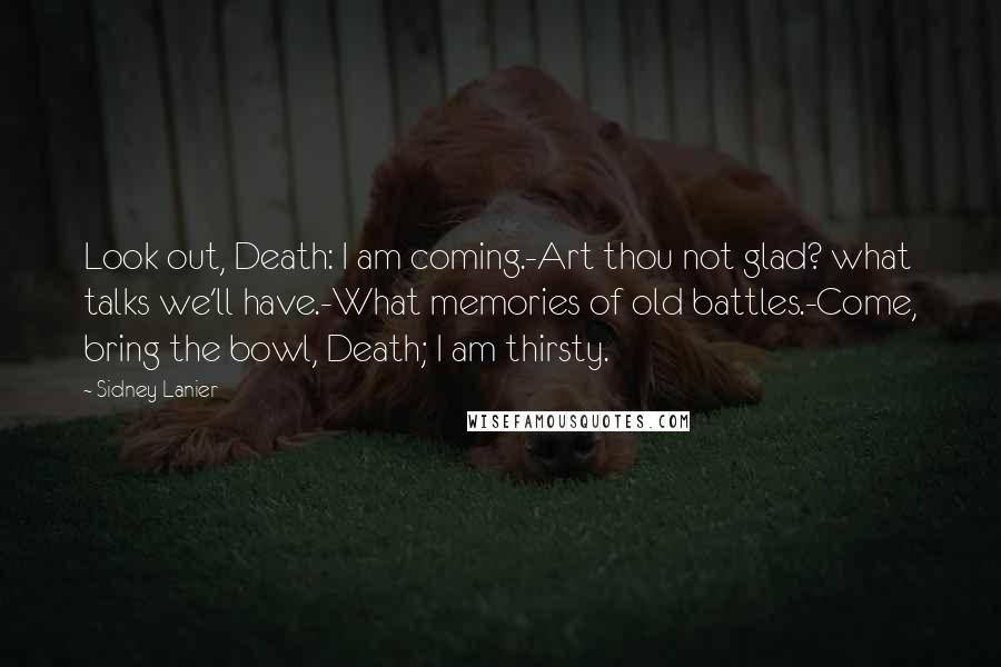 Sidney Lanier Quotes: Look out, Death: I am coming.-Art thou not glad? what talks we'll have.-What memories of old battles.-Come, bring the bowl, Death; I am thirsty.