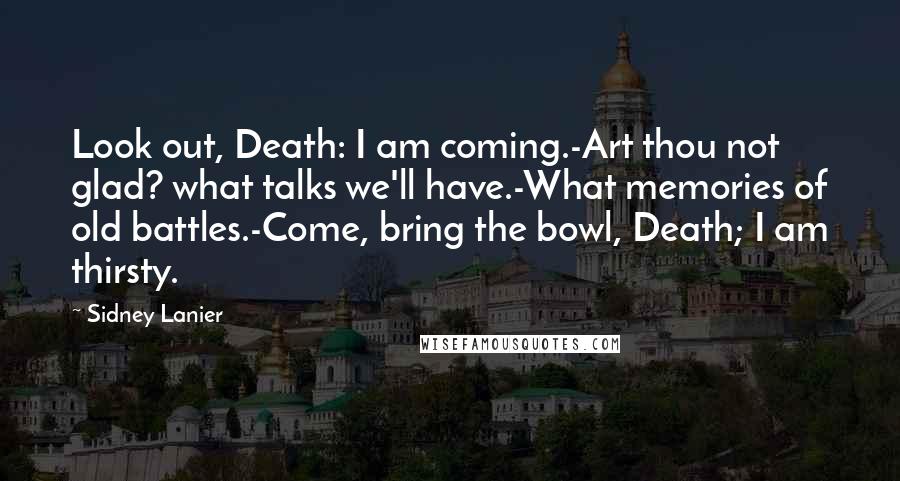 Sidney Lanier Quotes: Look out, Death: I am coming.-Art thou not glad? what talks we'll have.-What memories of old battles.-Come, bring the bowl, Death; I am thirsty.