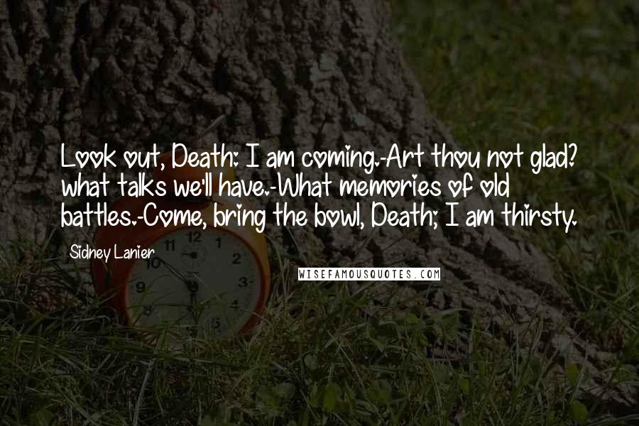 Sidney Lanier Quotes: Look out, Death: I am coming.-Art thou not glad? what talks we'll have.-What memories of old battles.-Come, bring the bowl, Death; I am thirsty.