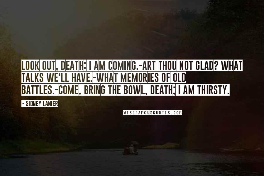 Sidney Lanier Quotes: Look out, Death: I am coming.-Art thou not glad? what talks we'll have.-What memories of old battles.-Come, bring the bowl, Death; I am thirsty.