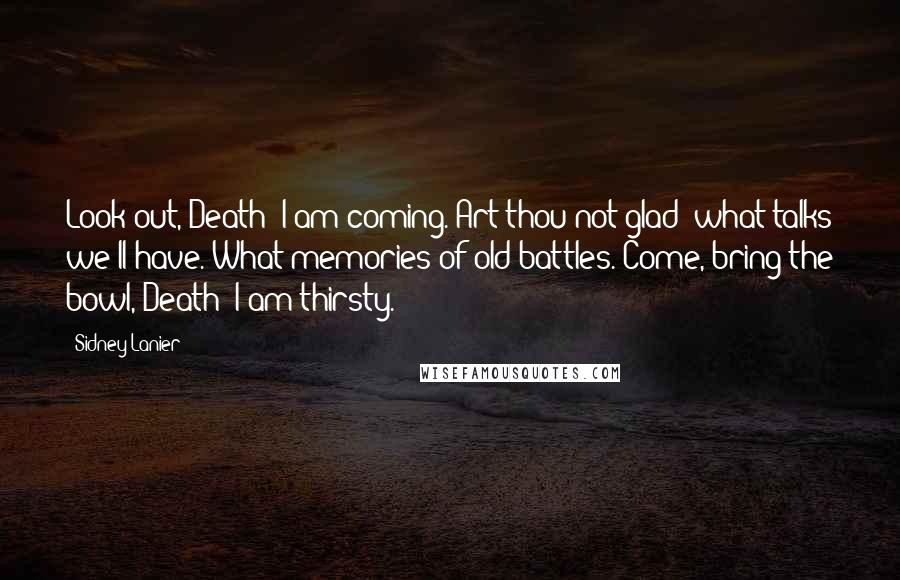 Sidney Lanier Quotes: Look out, Death: I am coming.-Art thou not glad? what talks we'll have.-What memories of old battles.-Come, bring the bowl, Death; I am thirsty.