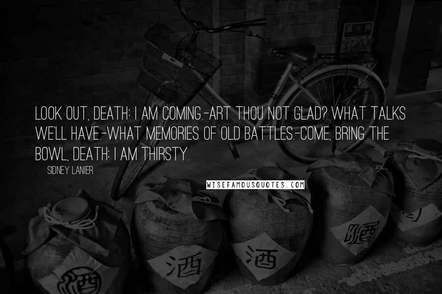 Sidney Lanier Quotes: Look out, Death: I am coming.-Art thou not glad? what talks we'll have.-What memories of old battles.-Come, bring the bowl, Death; I am thirsty.