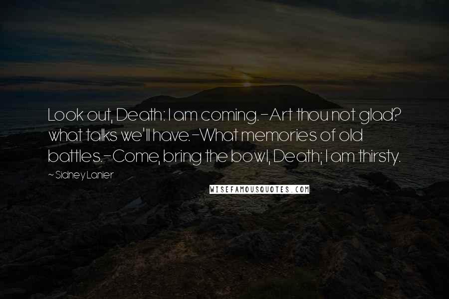 Sidney Lanier Quotes: Look out, Death: I am coming.-Art thou not glad? what talks we'll have.-What memories of old battles.-Come, bring the bowl, Death; I am thirsty.