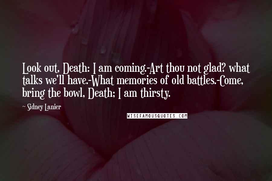 Sidney Lanier Quotes: Look out, Death: I am coming.-Art thou not glad? what talks we'll have.-What memories of old battles.-Come, bring the bowl, Death; I am thirsty.