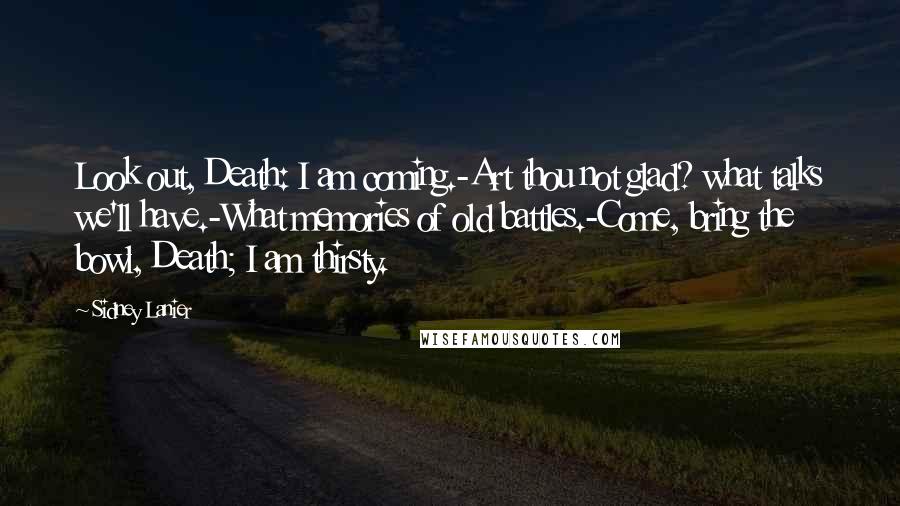 Sidney Lanier Quotes: Look out, Death: I am coming.-Art thou not glad? what talks we'll have.-What memories of old battles.-Come, bring the bowl, Death; I am thirsty.